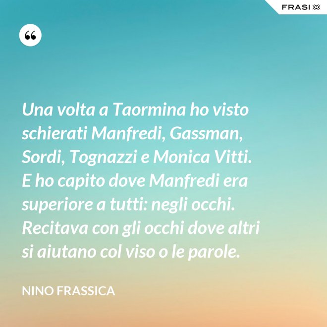 Una volta a Taormina ho visto schierati Manfredi, Gassman, Sordi, Tognazzi e Monica Vitti. E ho capito dove Manfredi era superiore a tutti: negli occhi. Recitava con gli occhi dove altri si aiutano col viso o le parole. - Nino Frassica
