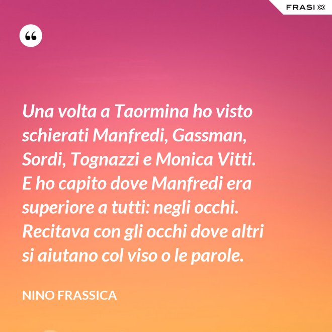 Una volta a Taormina ho visto schierati Manfredi, Gassman, Sordi, Tognazzi e Monica Vitti. E ho capito dove Manfredi era superiore a tutti: negli occhi. Recitava con gli occhi dove altri si aiutano col viso o le parole. - Nino Frassica