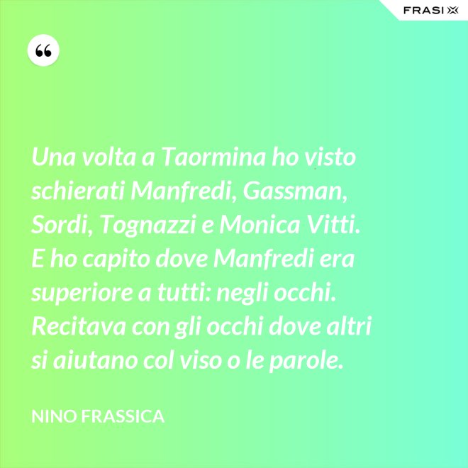 Una volta a Taormina ho visto schierati Manfredi, Gassman, Sordi, Tognazzi e Monica Vitti. E ho capito dove Manfredi era superiore a tutti: negli occhi. Recitava con gli occhi dove altri si aiutano col viso o le parole. - Nino Frassica