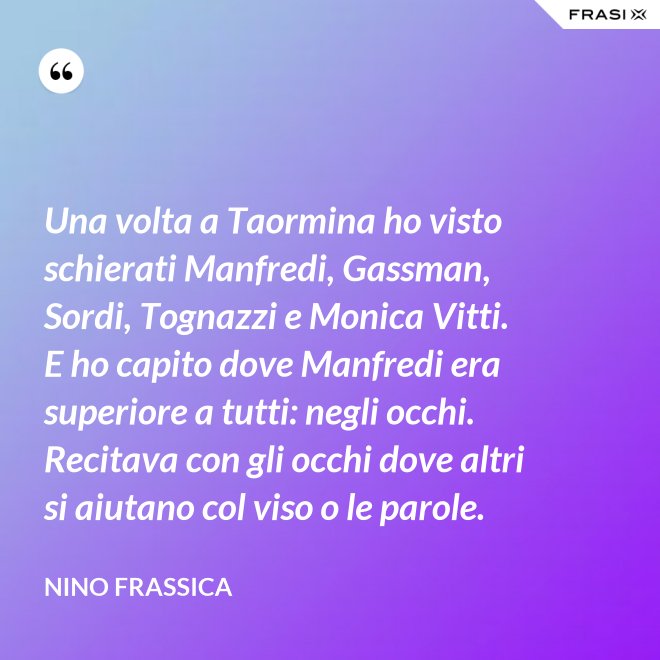 Una volta a Taormina ho visto schierati Manfredi, Gassman, Sordi, Tognazzi e Monica Vitti. E ho capito dove Manfredi era superiore a tutti: negli occhi. Recitava con gli occhi dove altri si aiutano col viso o le parole. - Nino Frassica