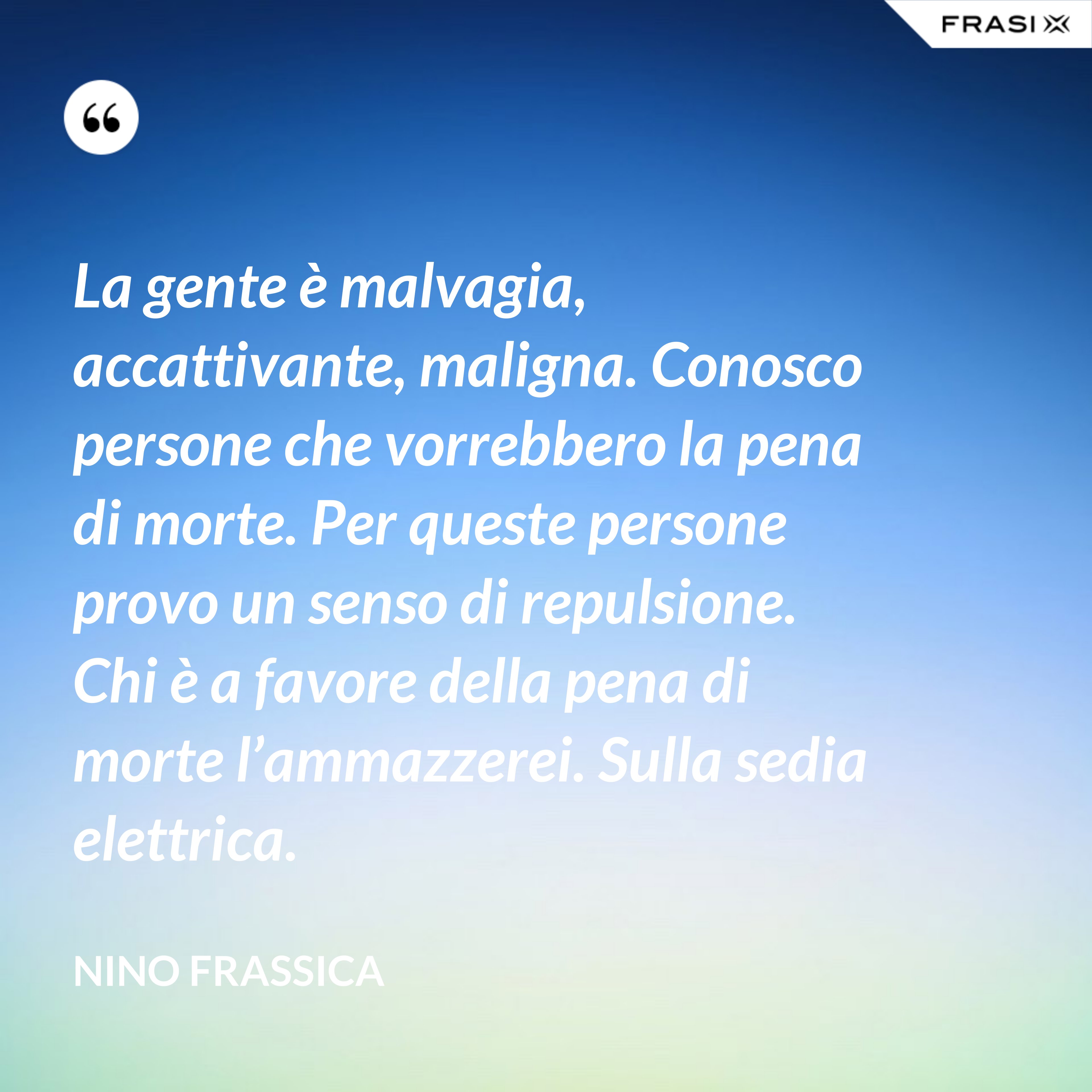 La gente è malvagia, accattivante, maligna. Conosco persone che vorrebbero la pena di morte. Per queste persone provo un senso di repulsione. Chi è a favore della pena di morte l’ammazzerei. Sulla sedia elettrica. - Nino Frassica
