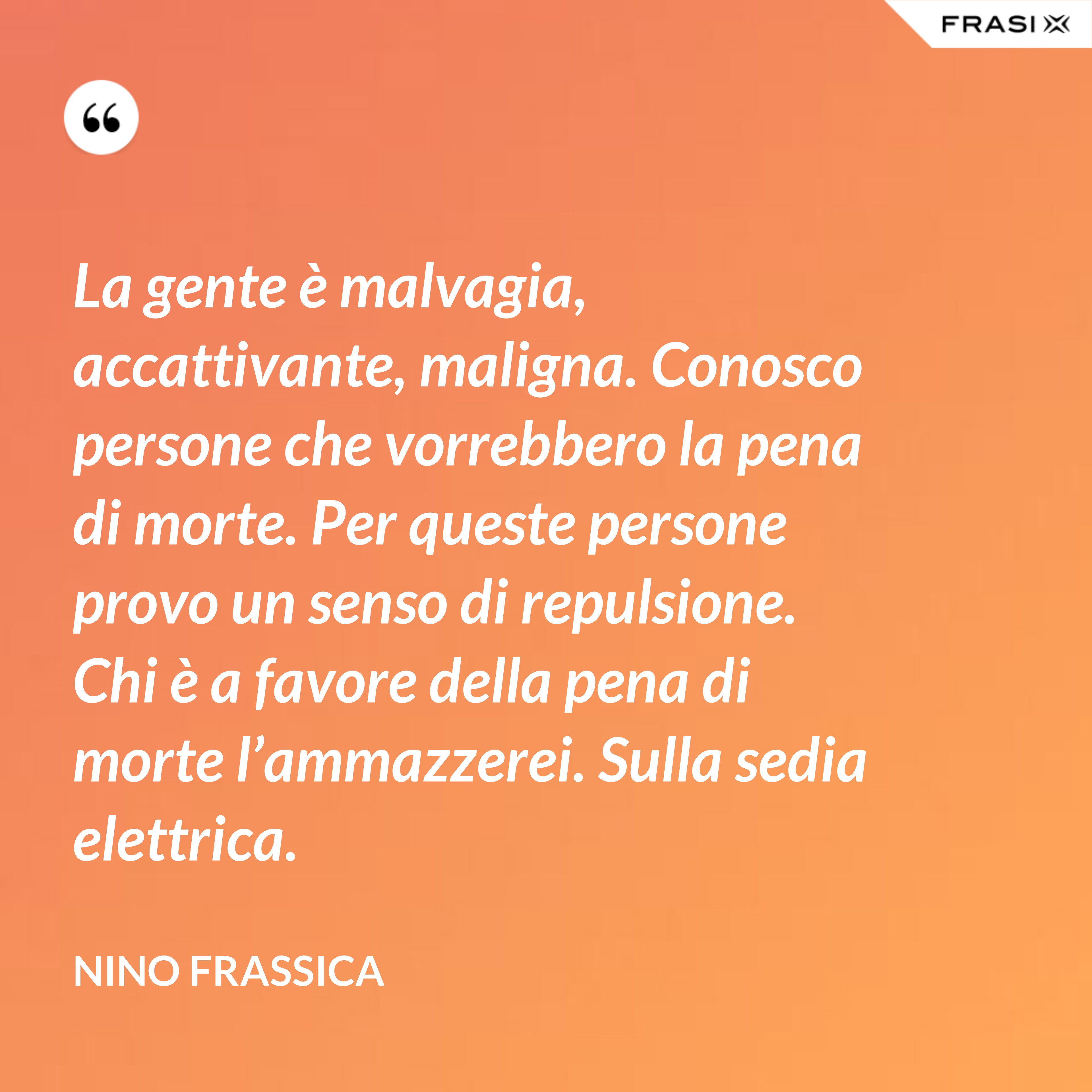 La gente è malvagia, accattivante, maligna. Conosco persone che vorrebbero la pena di morte. Per queste persone provo un senso di repulsione. Chi è a favore della pena di morte l’ammazzerei. Sulla sedia elettrica. - Nino Frassica