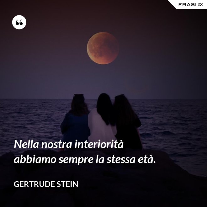 Nella nostra interiorità abbiamo sempre la stessa età. - Gertrude Stein