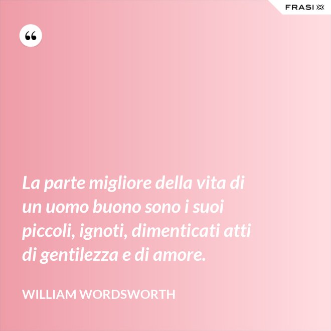 La parte migliore della vita di un uomo buono sono i suoi piccoli, ignoti, dimenticati atti di gentilezza e di amore. - William Wordsworth