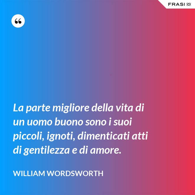 La parte migliore della vita di un uomo buono sono i suoi piccoli, ignoti, dimenticati atti di gentilezza e di amore. - William Wordsworth
