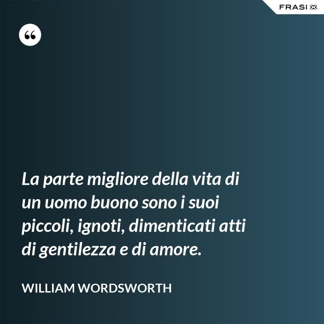 La parte migliore della vita di un uomo buono sono i suoi piccoli, ignoti, dimenticati atti di gentilezza e di amore. - William Wordsworth