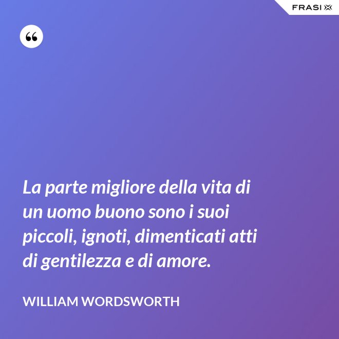 La parte migliore della vita di un uomo buono sono i suoi piccoli, ignoti, dimenticati atti di gentilezza e di amore. - William Wordsworth