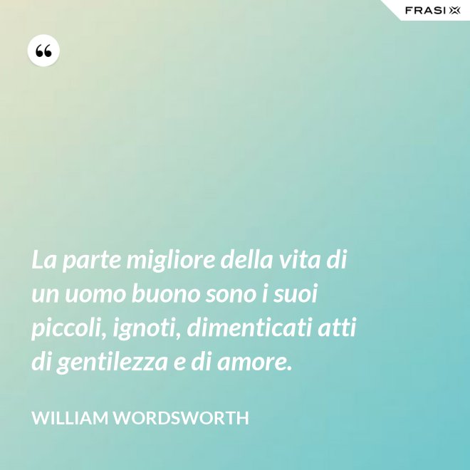 La parte migliore della vita di un uomo buono sono i suoi piccoli, ignoti, dimenticati atti di gentilezza e di amore. - William Wordsworth