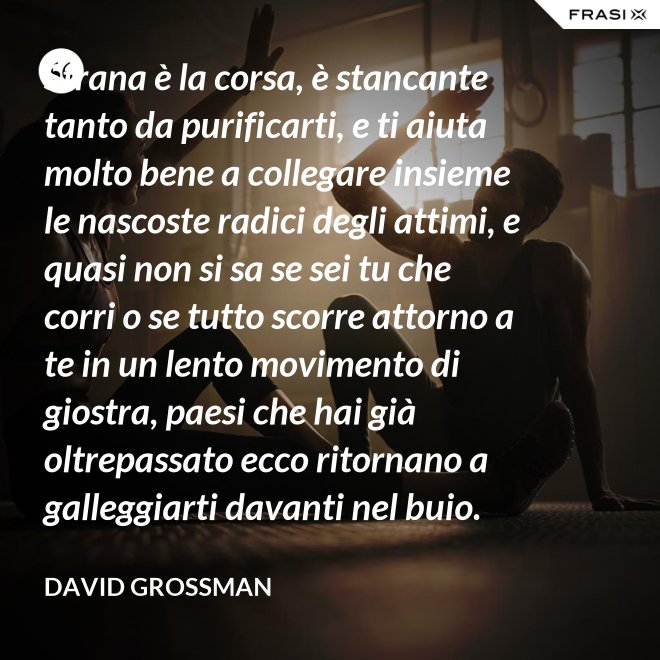 Strana è la corsa, è stancante tanto da purificarti, e ti aiuta molto bene a collegare insieme le nascoste radici degli attimi, e quasi non si sa se sei tu che corri o se tutto scorre attorno a te in un lento movimento di giostra, paesi che hai già oltrepassato ecco ritornano a galleggiarti davanti nel buio. - David Grossman