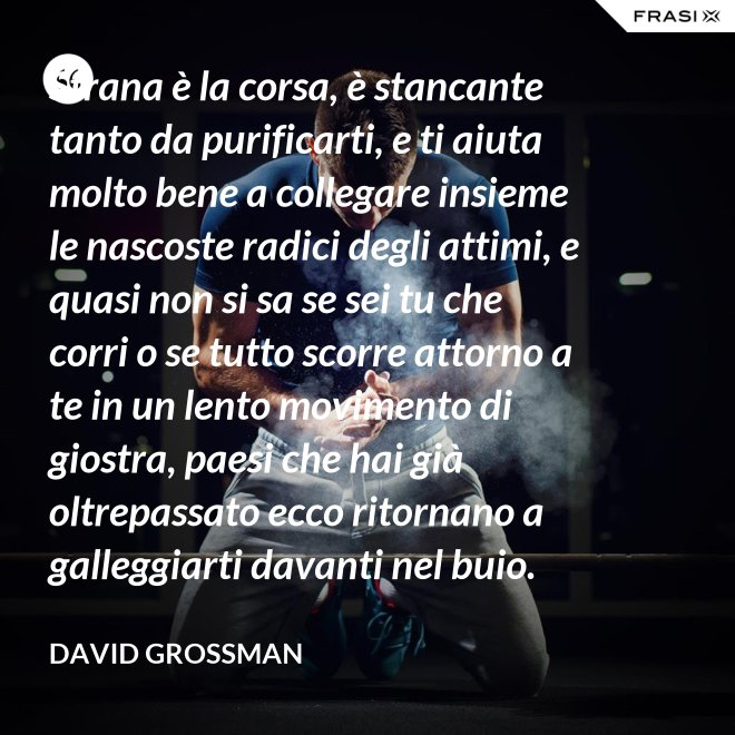 Strana è la corsa, è stancante tanto da purificarti, e ti aiuta molto bene a collegare insieme le nascoste radici degli attimi, e quasi non si sa se sei tu che corri o se tutto scorre attorno a te in un lento movimento di giostra, paesi che hai già oltrepassato ecco ritornano a galleggiarti davanti nel buio. - David Grossman