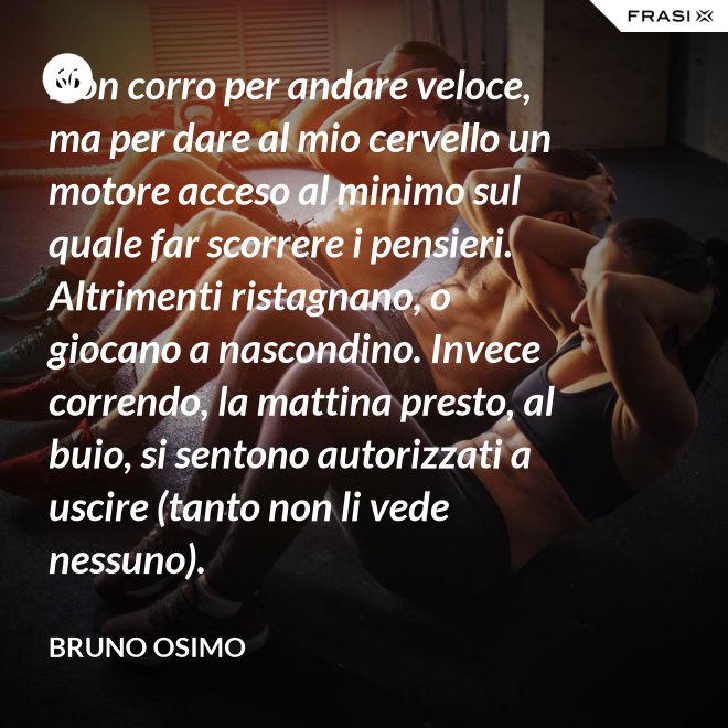 Non corro per andare veloce, ma per dare al mio cervello un motore acceso al minimo sul quale far scorrere i pensieri. Altrimenti ristagnano, o giocano a nascondino. Invece correndo, la mattina presto, al buio, si sentono autorizzati a uscire (tanto non li vede nessuno). - Bruno Osimo