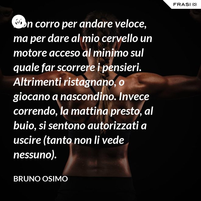 Non corro per andare veloce, ma per dare al mio cervello un motore acceso al minimo sul quale far scorrere i pensieri. Altrimenti ristagnano, o giocano a nascondino. Invece correndo, la mattina presto, al buio, si sentono autorizzati a uscire (tanto non li vede nessuno). - Bruno Osimo