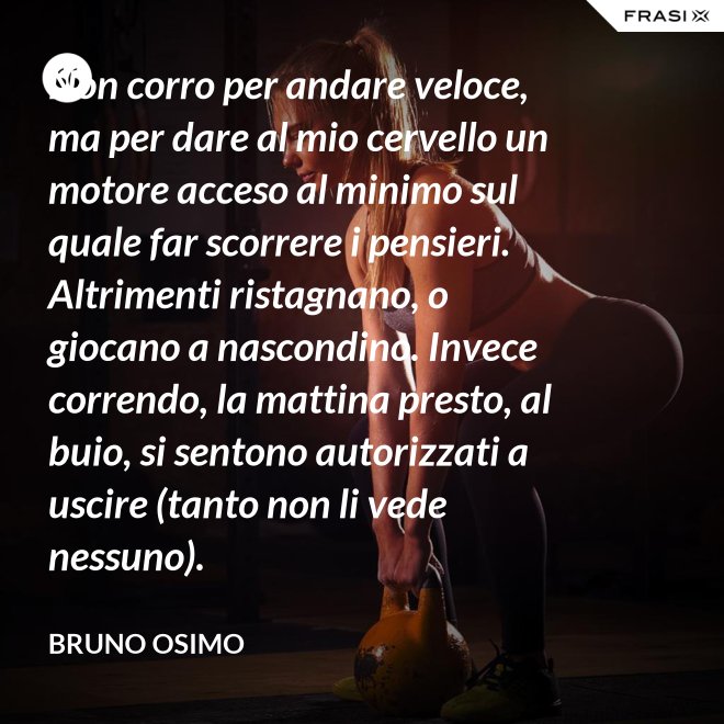 Non corro per andare veloce, ma per dare al mio cervello un motore acceso al minimo sul quale far scorrere i pensieri. Altrimenti ristagnano, o giocano a nascondino. Invece correndo, la mattina presto, al buio, si sentono autorizzati a uscire (tanto non li vede nessuno). - Bruno Osimo