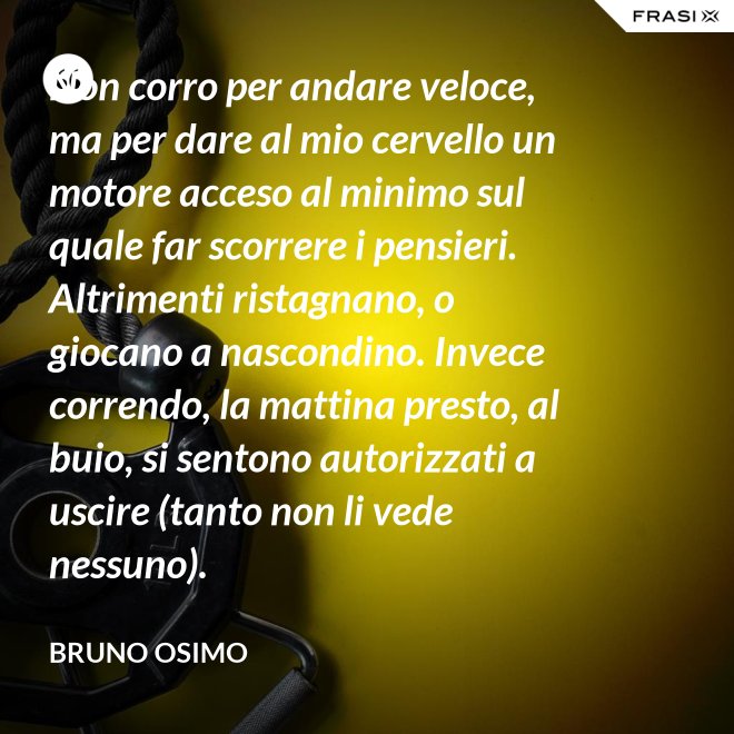 Non corro per andare veloce, ma per dare al mio cervello un motore acceso al minimo sul quale far scorrere i pensieri. Altrimenti ristagnano, o giocano a nascondino. Invece correndo, la mattina presto, al buio, si sentono autorizzati a uscire (tanto non li vede nessuno). - Bruno Osimo