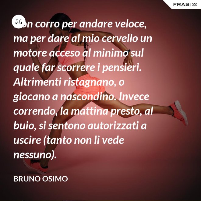 Non corro per andare veloce, ma per dare al mio cervello un motore acceso al minimo sul quale far scorrere i pensieri. Altrimenti ristagnano, o giocano a nascondino. Invece correndo, la mattina presto, al buio, si sentono autorizzati a uscire (tanto non li vede nessuno). - Bruno Osimo