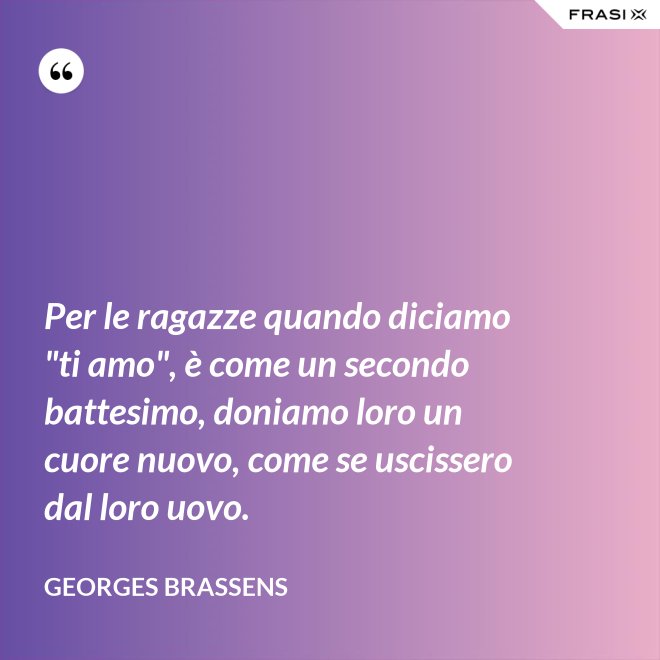 Per le ragazze quando diciamo "ti amo", è come un secondo battesimo, doniamo loro un cuore nuovo, come se uscissero dal loro uovo. - GEORGES BRASSENS