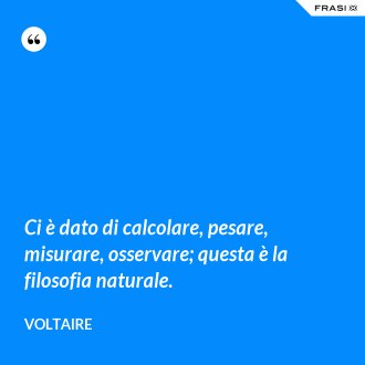 Ci è dato di calcolare, pesare, misurare, osservare; questa è la filosofia naturale. - Voltaire
