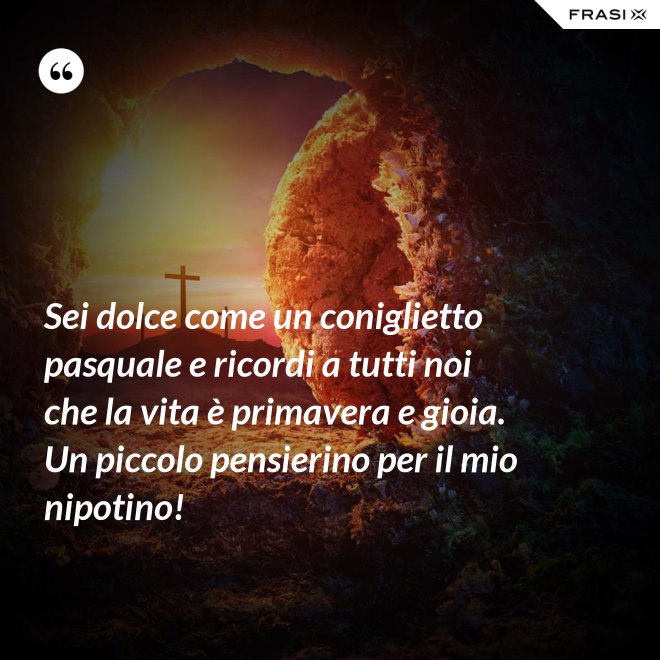 Sei dolce come un coniglietto pasquale e ricordi a tutti noi che la vita è primavera e gioia. Un piccolo pensierino per il mio nipotino! - Anonimo