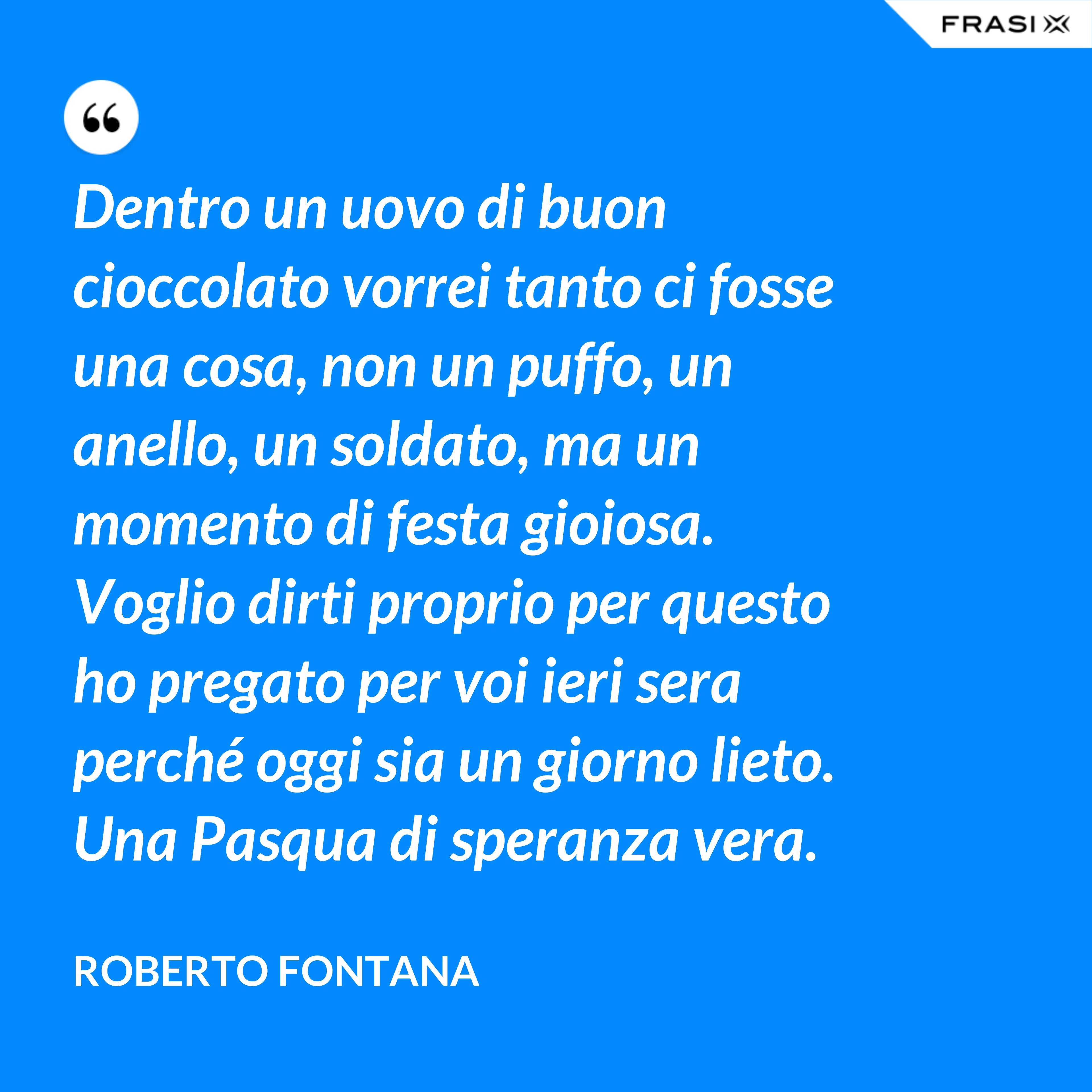 Dentro un uovo di buon cioccolato vorrei tanto ci fosse una cosa, non un puffo, un anello, un soldato, ma un momento di festa gioiosa. Voglio dirti proprio per questo ho pregato per voi ieri sera perché oggi sia un giorno lieto. Una Pasqua di speranza vera. - Roberto Fontana