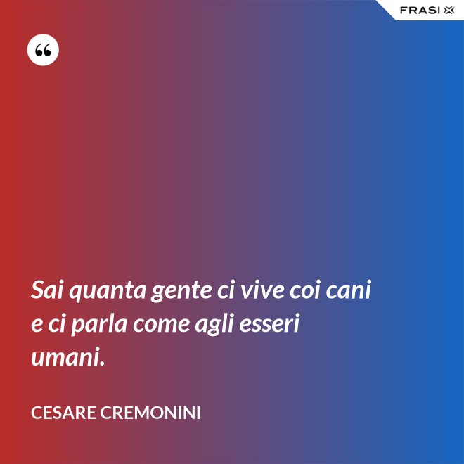 Sai quanta gente ci vive coi cani e ci parla come agli esseri umani. - Cesare Cremonini