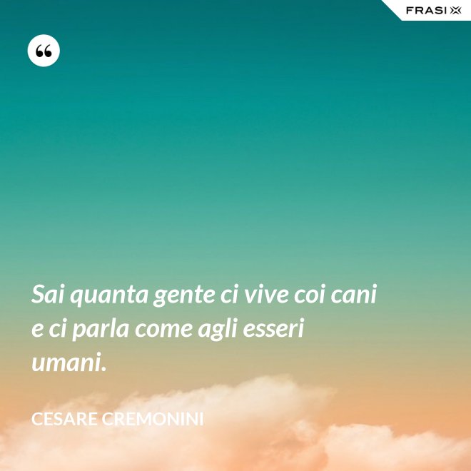 Sai quanta gente ci vive coi cani e ci parla come agli esseri umani. - Cesare Cremonini