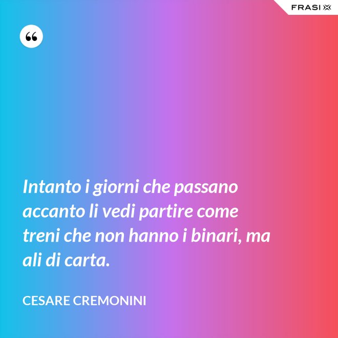 Intanto i giorni che passano accanto li vedi partire come treni che non hanno i binari, ma ali di carta. - Cesare Cremonini
