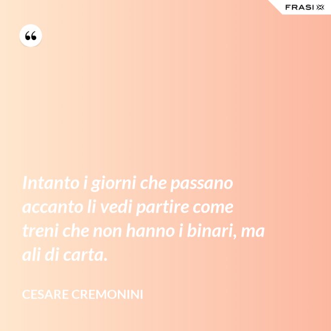 Intanto i giorni che passano accanto li vedi partire come treni che non hanno i binari, ma ali di carta. - Cesare Cremonini