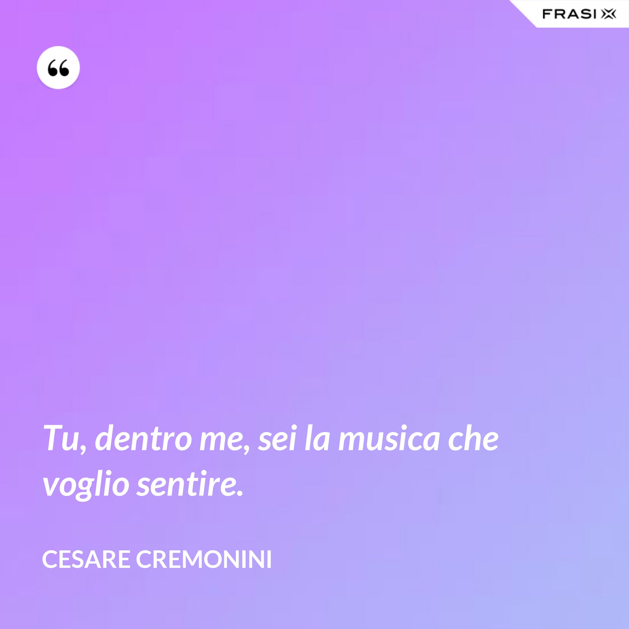 Tu, dentro me, sei la musica che voglio sentire.