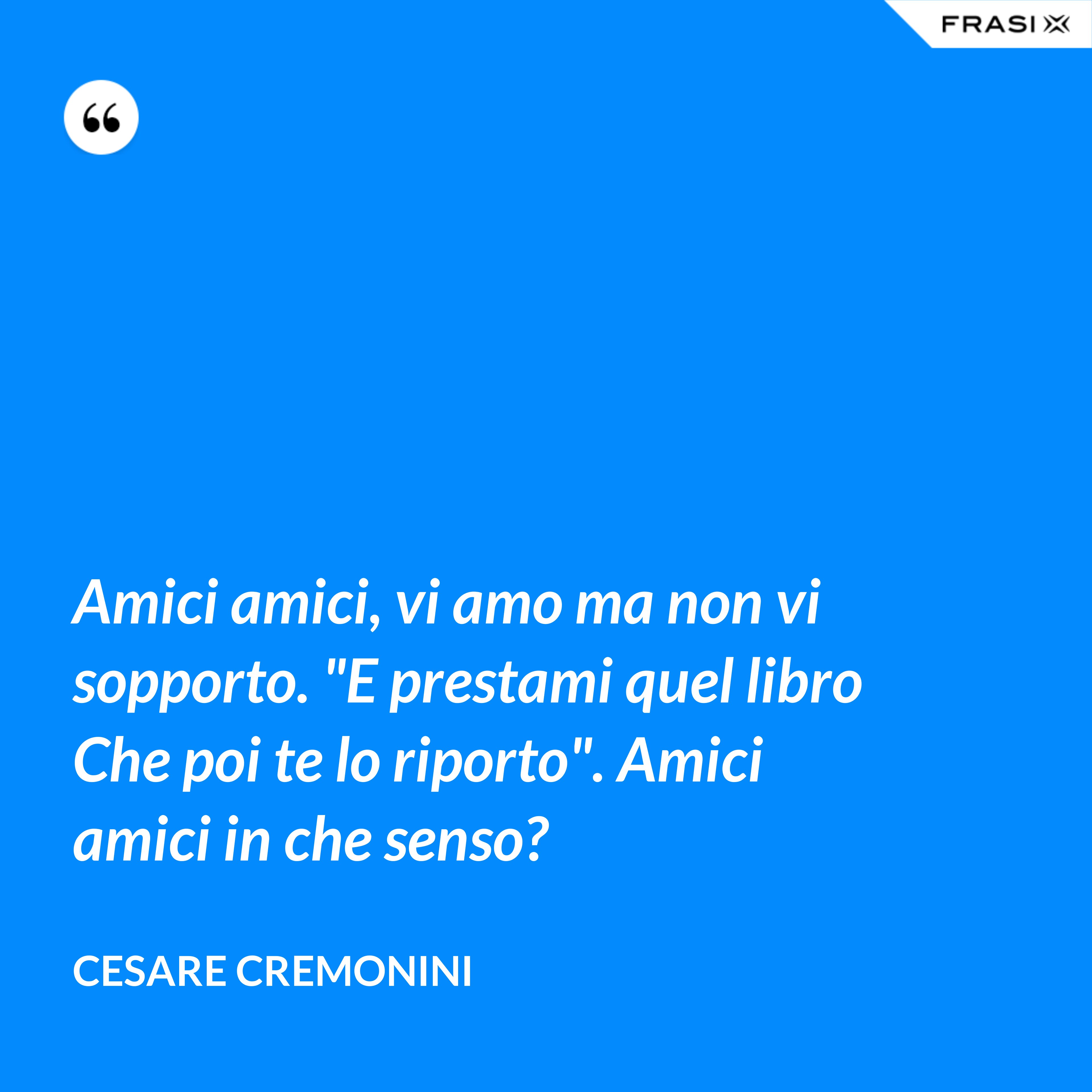 Amici amici, vi amo ma non vi sopporto. "E prestami quel libro Che poi te lo riporto". Amici amici in che senso? - Cesare Cremonini