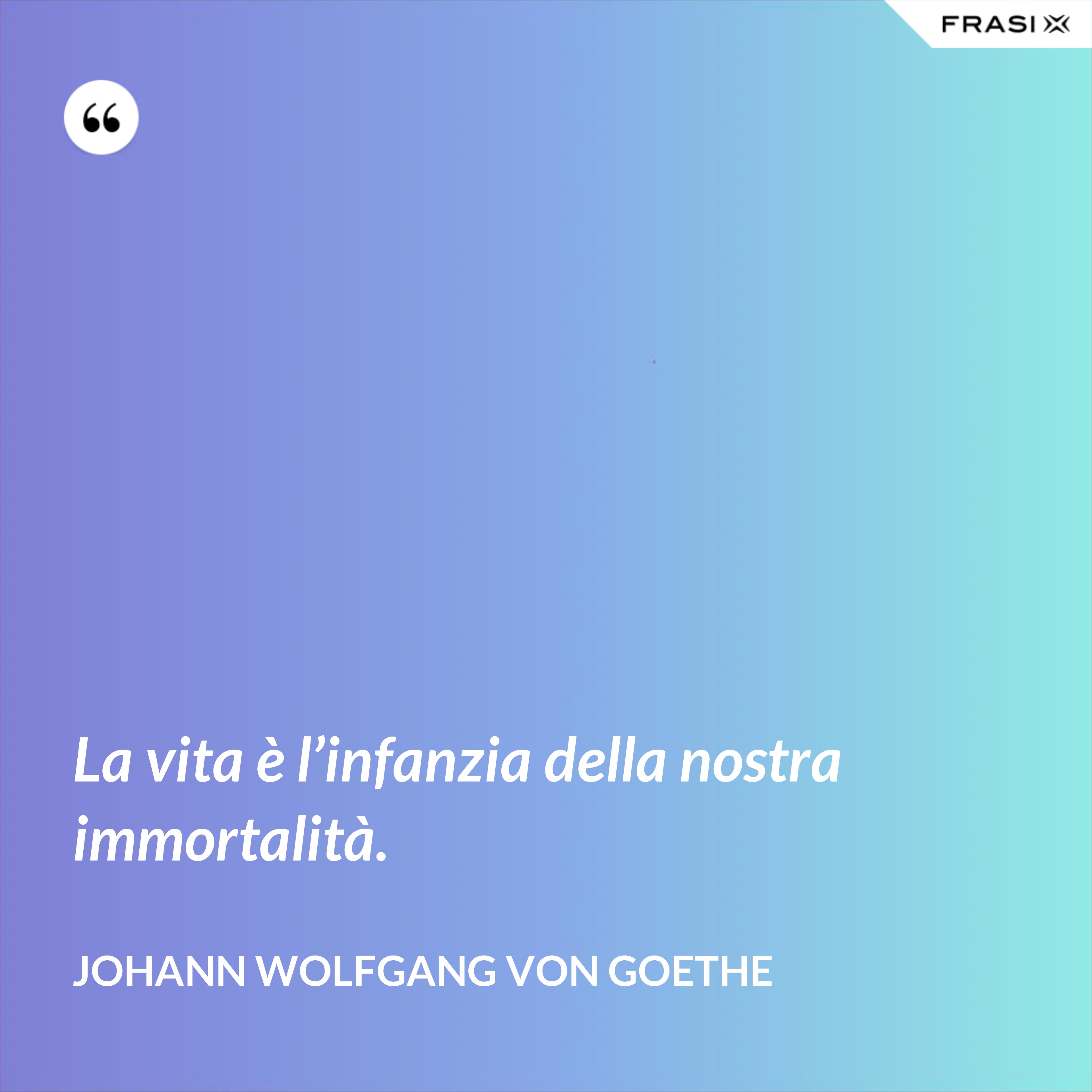 La vita è l’infanzia della nostra immortalità. - Johann Wolfgang von Goethe