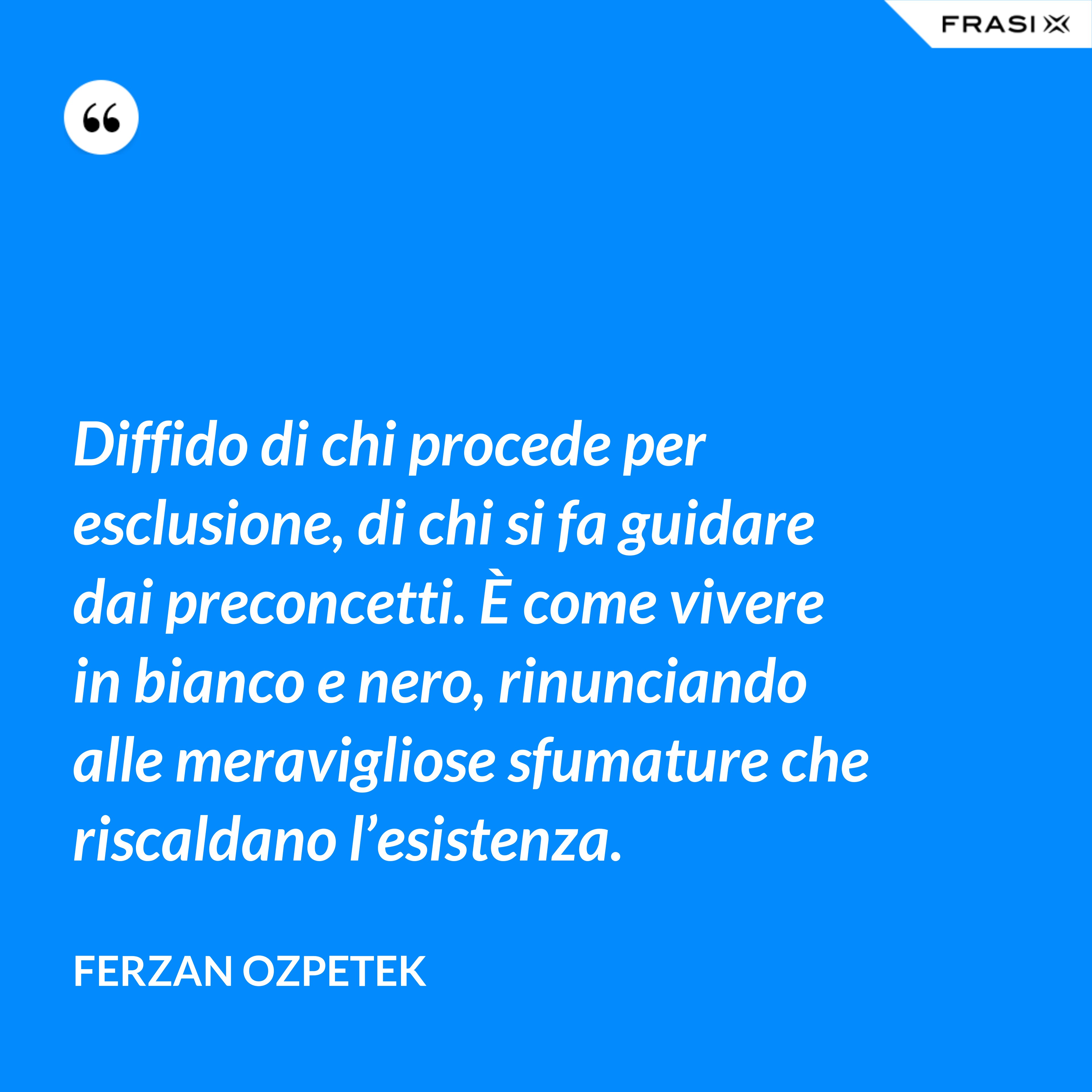 Diffido di chi procede per esclusione, di chi si fa guidare dai preconcetti. È come vivere in bianco e nero, rinunciando alle meravigliose sfumature che riscaldano l’esistenza. - Ferzan Ozpetek