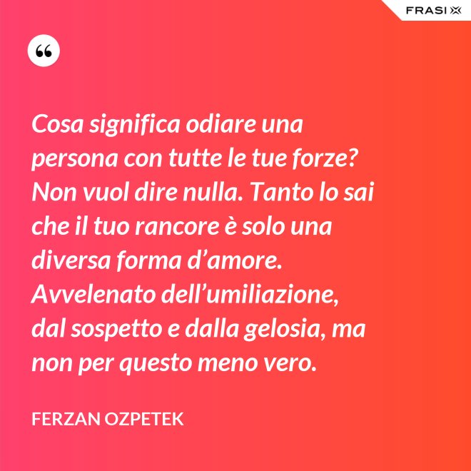 Cosa significa odiare una persona con tutte le tue forze? Non vuol dire nulla. Tanto lo sai che il tuo rancore è solo una diversa forma d’amore. Avvelenato dell’umiliazione, dal sospetto e dalla gelosia, ma non per questo meno vero. - Ferzan Ozpetek
