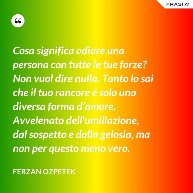 Cosa significa odiare una persona con tutte le tue forze? Non vuol dire nulla. Tanto lo sai che il tuo rancore è solo una diversa forma d’amore. Avvelenato dell’umiliazione, dal sospetto e dalla gelosia, ma non per questo meno vero. - Ferzan Ozpetek