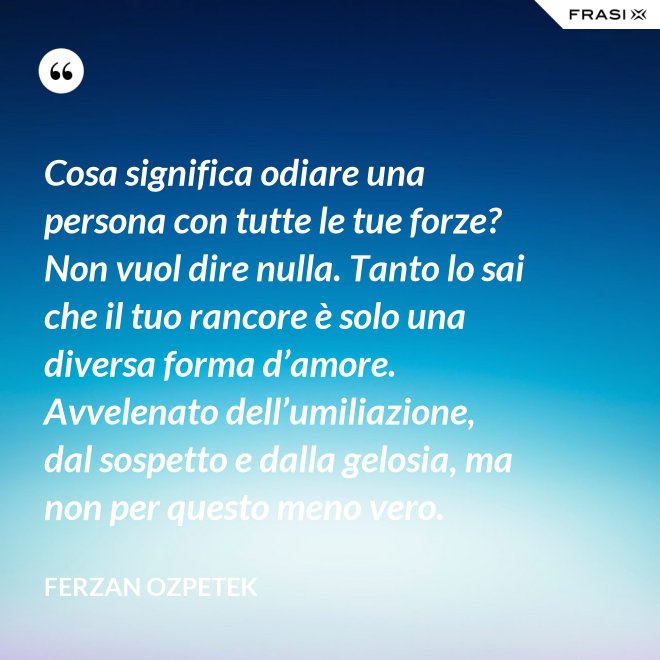 Cosa significa odiare una persona con tutte le tue forze? Non vuol dire nulla. Tanto lo sai che il tuo rancore è solo una diversa forma d’amore. Avvelenato dell’umiliazione, dal sospetto e dalla gelosia, ma non per questo meno vero. - Ferzan Ozpetek
