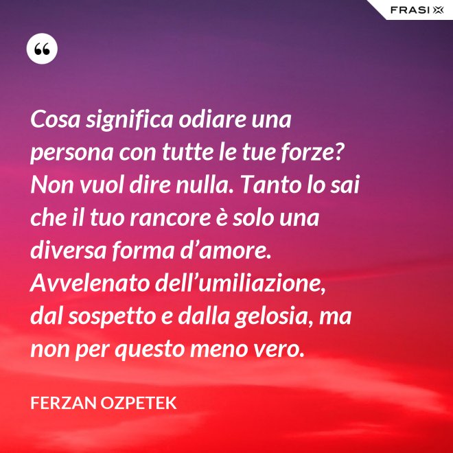 Cosa significa odiare una persona con tutte le tue forze? Non vuol dire nulla. Tanto lo sai che il tuo rancore è solo una diversa forma d’amore. Avvelenato dell’umiliazione, dal sospetto e dalla gelosia, ma non per questo meno vero. - Ferzan Ozpetek