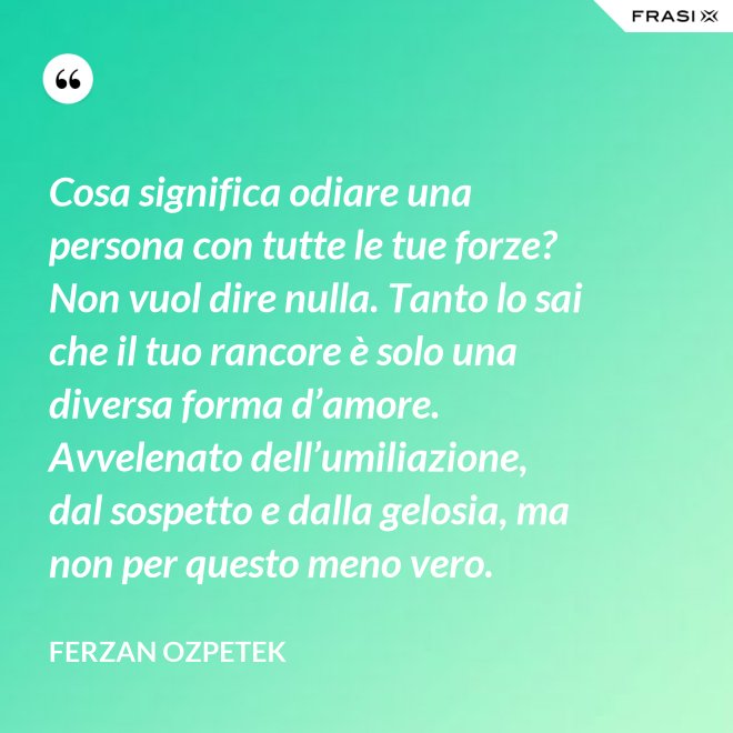 Cosa significa odiare una persona con tutte le tue forze? Non vuol dire nulla. Tanto lo sai che il tuo rancore è solo una diversa forma d’amore. Avvelenato dell’umiliazione, dal sospetto e dalla gelosia, ma non per questo meno vero. - Ferzan Ozpetek