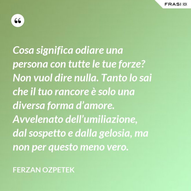 Cosa significa odiare una persona con tutte le tue forze? Non vuol dire nulla. Tanto lo sai che il tuo rancore è solo una diversa forma d’amore. Avvelenato dell’umiliazione, dal sospetto e dalla gelosia, ma non per questo meno vero. - Ferzan Ozpetek