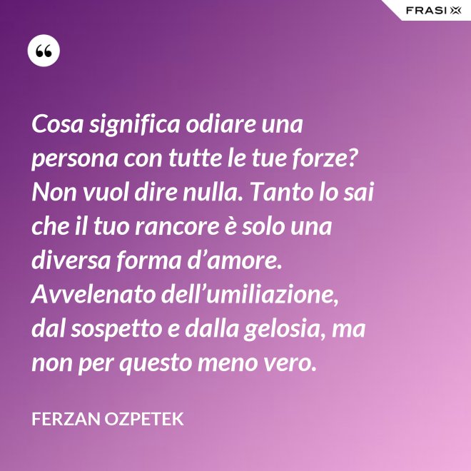 Cosa significa odiare una persona con tutte le tue forze? Non vuol dire nulla. Tanto lo sai che il tuo rancore è solo una diversa forma d’amore. Avvelenato dell’umiliazione, dal sospetto e dalla gelosia, ma non per questo meno vero. - Ferzan Ozpetek