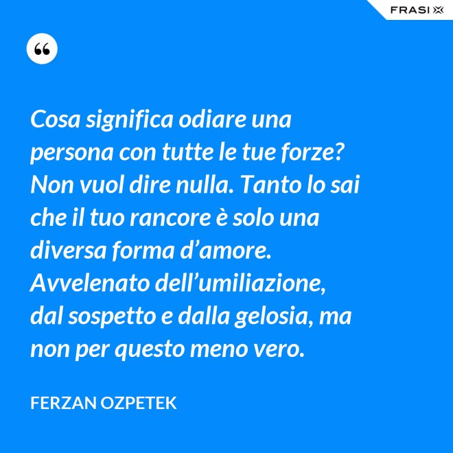 Cosa significa odiare una persona con tutte le tue forze? Non vuol dire nulla. Tanto lo sai che il tuo rancore è solo una diversa forma d’amore. Avvelenato dell’umiliazione, dal sospetto e dalla gelosia, ma non per questo meno vero. - Ferzan Ozpetek