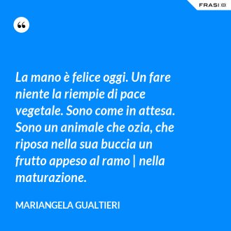 La mano è felice oggi. Un fare niente la riempie di pace vegetale. Sono come in attesa. Sono un animale che ozia, che riposa nella sua buccia un frutto appeso al ramo | nella maturazione. - Mariangela Gualtieri
