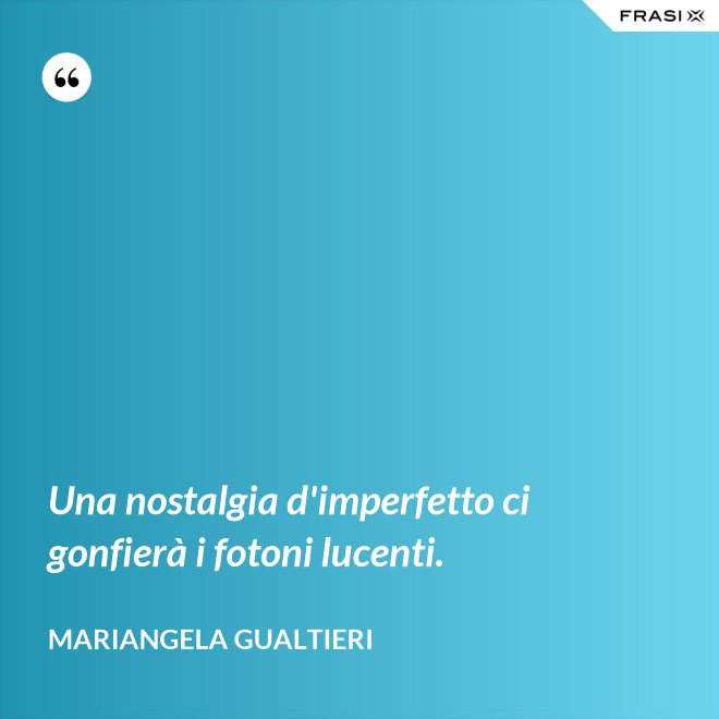 Una nostalgia d'imperfetto ci gonfierà i fotoni lucenti. - Mariangela Gualtieri