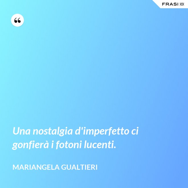 Una nostalgia d'imperfetto ci gonfierà i fotoni lucenti. - Mariangela Gualtieri