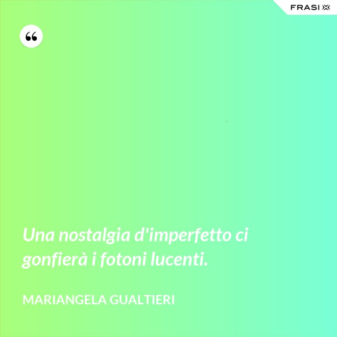 Una nostalgia d'imperfetto ci gonfierà i fotoni lucenti. - Mariangela Gualtieri