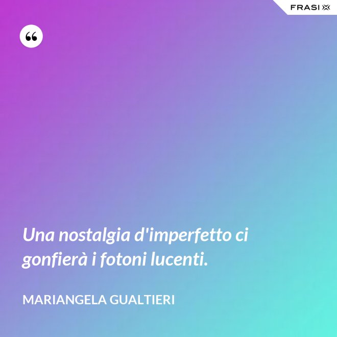Una nostalgia d'imperfetto ci gonfierà i fotoni lucenti. - Mariangela Gualtieri