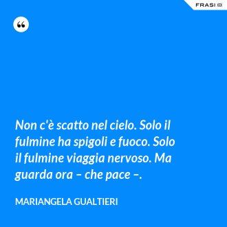 Non c'è scatto nel cielo. Solo il fulmine ha spigoli e fuoco. Solo il fulmine viaggia nervoso. Ma guarda ora – che pace –. - Mariangela Gualtieri