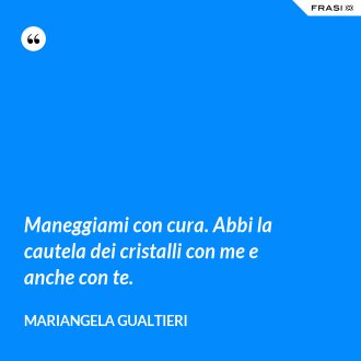 Maneggiami con cura. Abbi la cautela dei cristalli con me e anche con te. - Mariangela Gualtieri