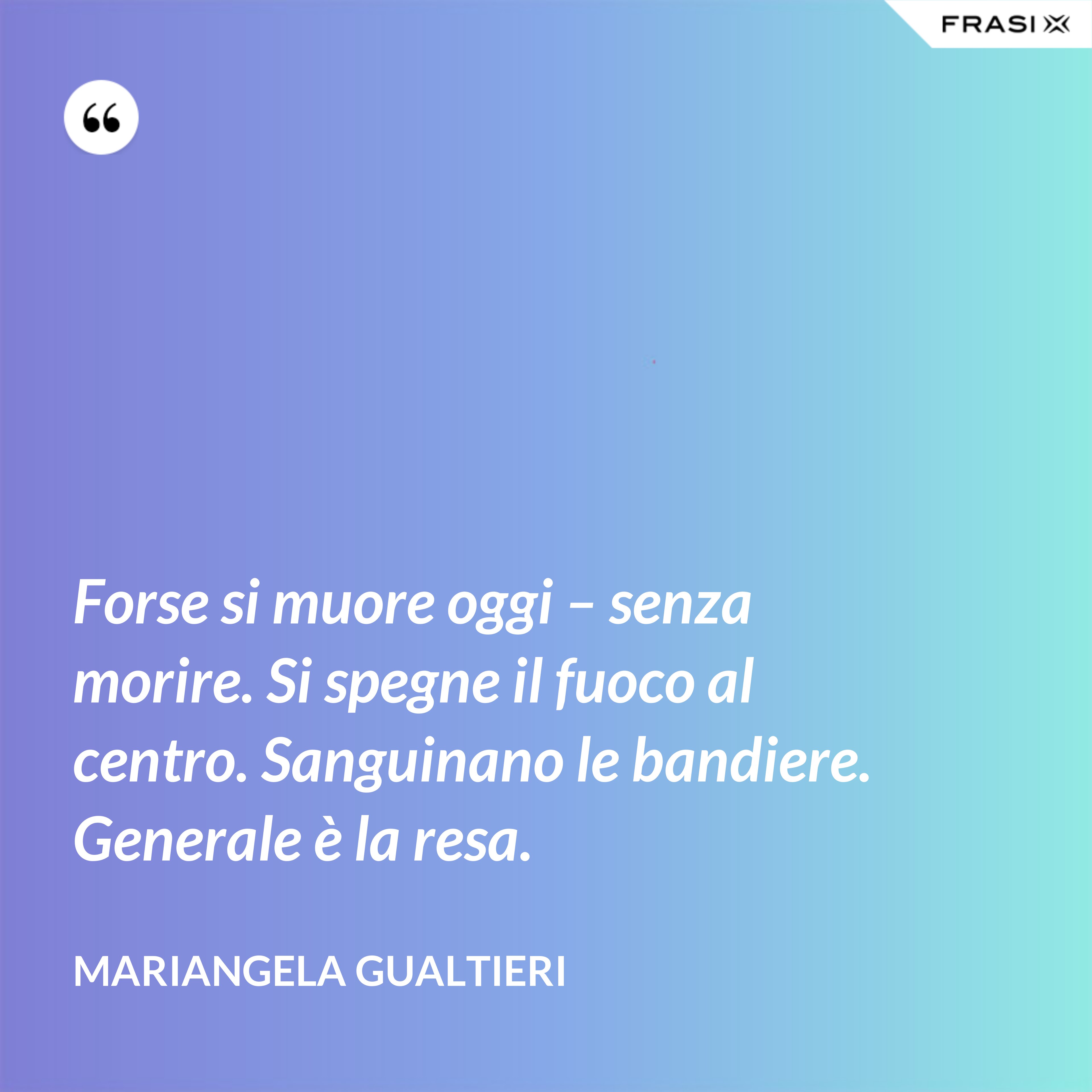 Forse si muore oggi – senza morire. Si spegne il fuoco al centro. Sanguinano le bandiere. Generale è la resa. - Mariangela Gualtieri