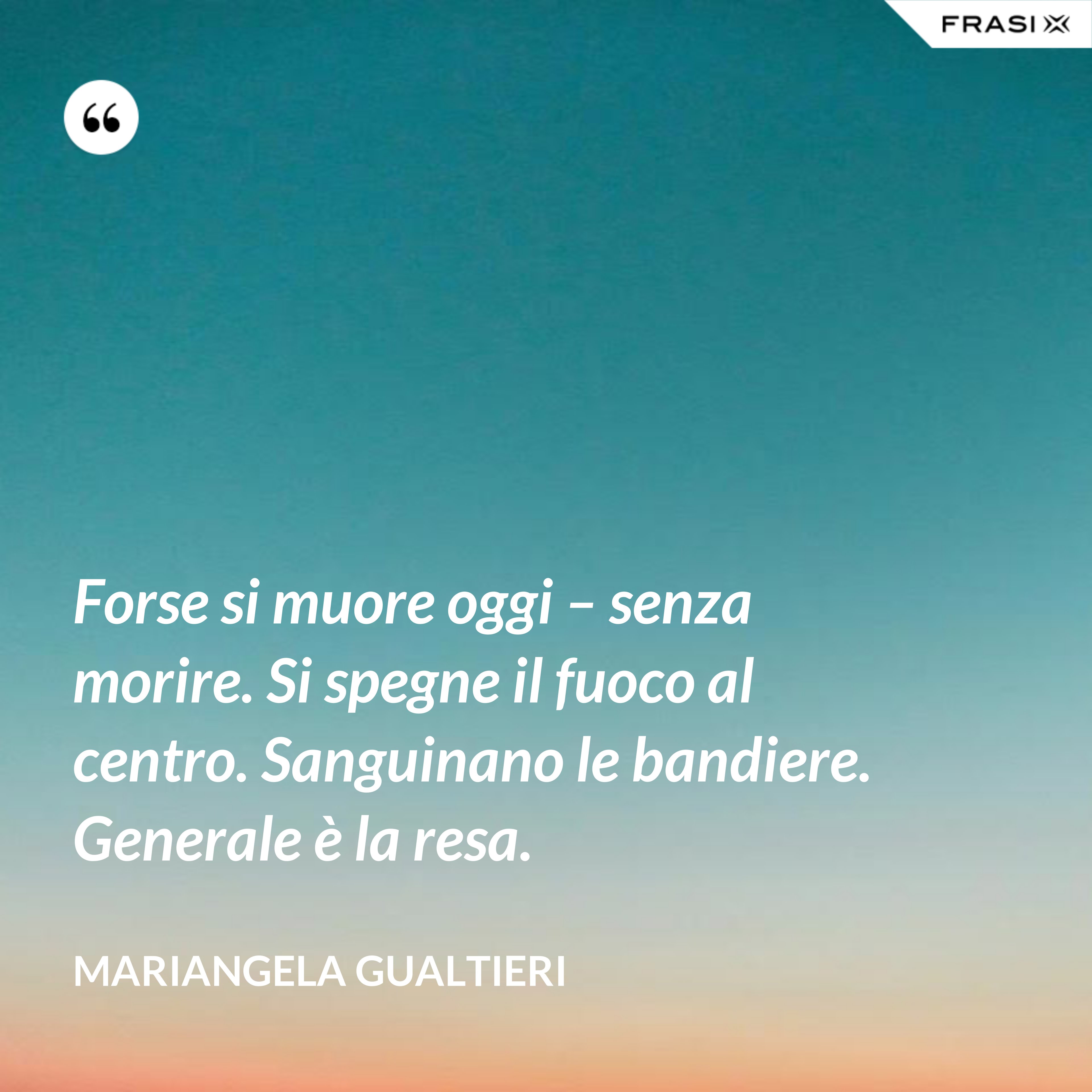 Forse si muore oggi – senza morire. Si spegne il fuoco al centro. Sanguinano le bandiere. Generale è la resa. - Mariangela Gualtieri
