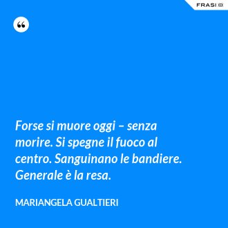 Forse si muore oggi – senza morire. Si spegne il fuoco al centro. Sanguinano le bandiere. Generale è la resa. - Mariangela Gualtieri