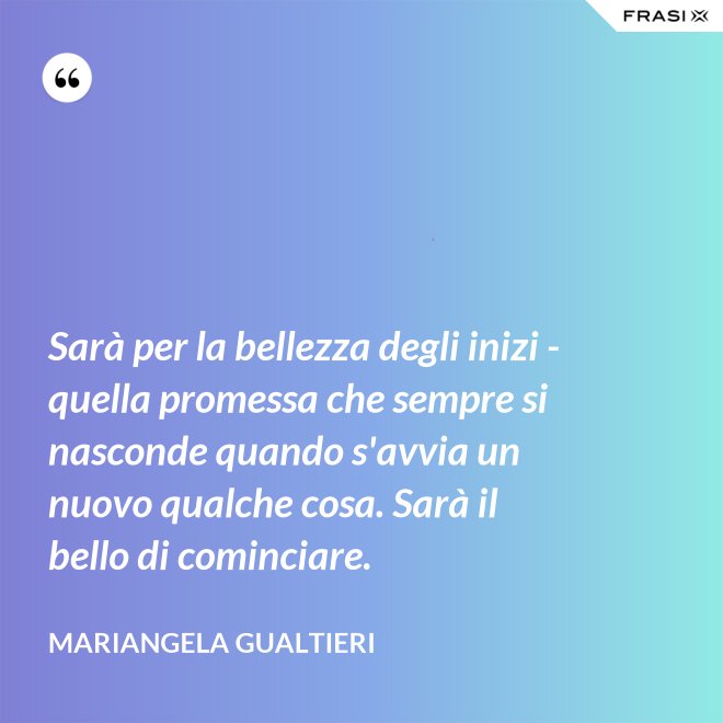 Sarà per la bellezza degli inizi - quella promessa che sempre si nasconde quando s'avvia un nuovo qualche cosa. Sarà il bello di cominciare. - Mariangela Gualtieri